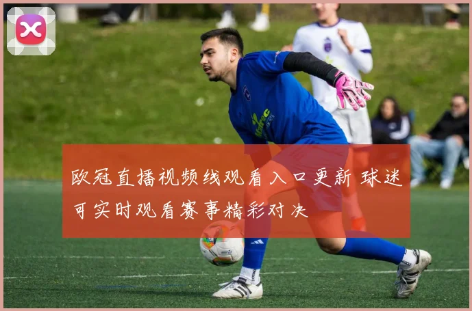 欧冠直播视频线观看入口更新 球迷可实时观看赛事精彩对决