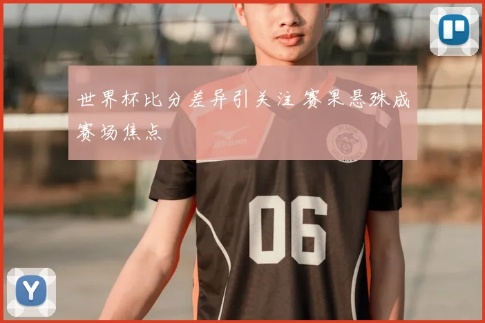 世界杯比分差异引关注 赛果悬殊成赛场焦点