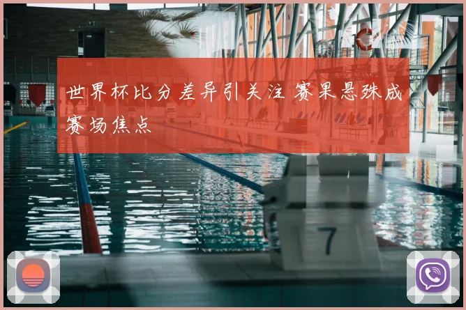 世界杯比分差异引关注 赛果悬殊成赛场焦点