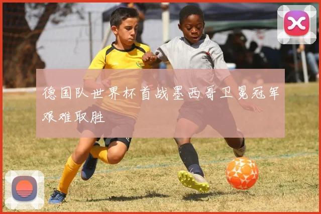 德国队世界杯首战墨西哥卫冕冠军艰难取胜