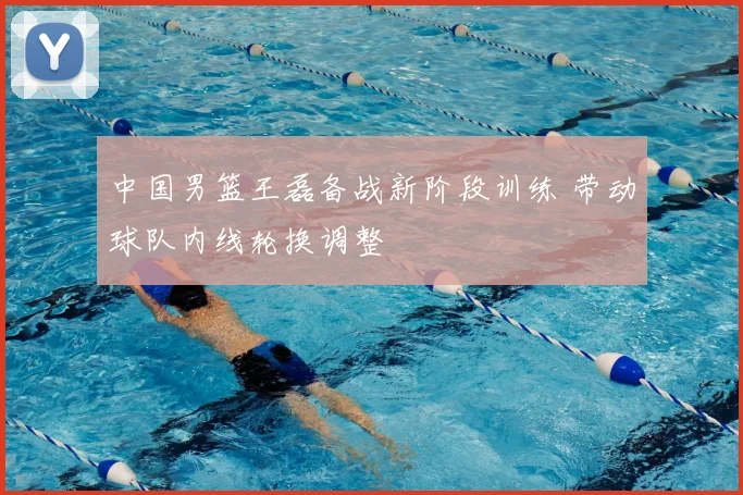 中国男篮王磊备战新阶段训练 带动球队内线轮换调整