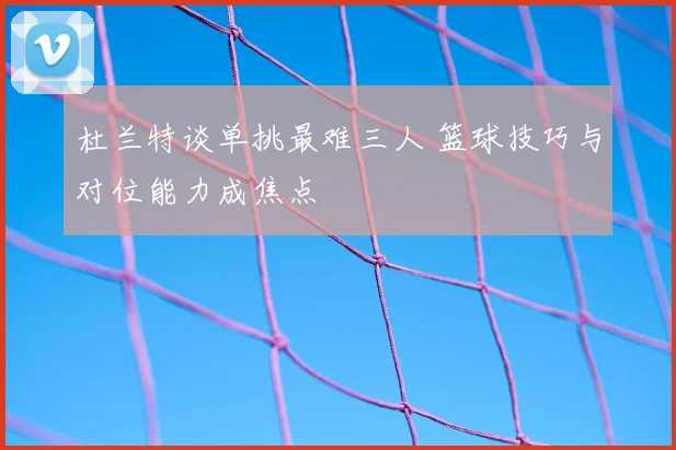 杜兰特谈单挑最难三人 篮球技巧与对位能力成焦点