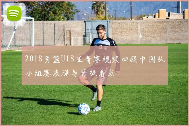 2018男篮U18亚青赛视频回顾中国队小组赛表现与晋级看点