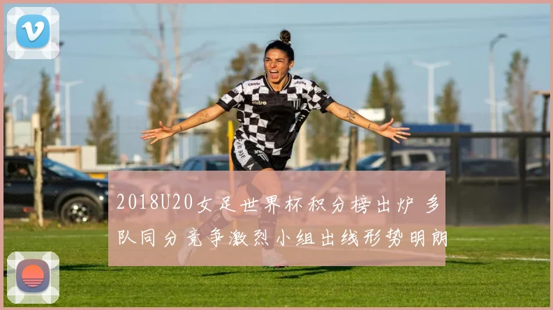 2018U20女足世界杯积分榜出炉 多队同分竞争激烈小组出线形势明朗