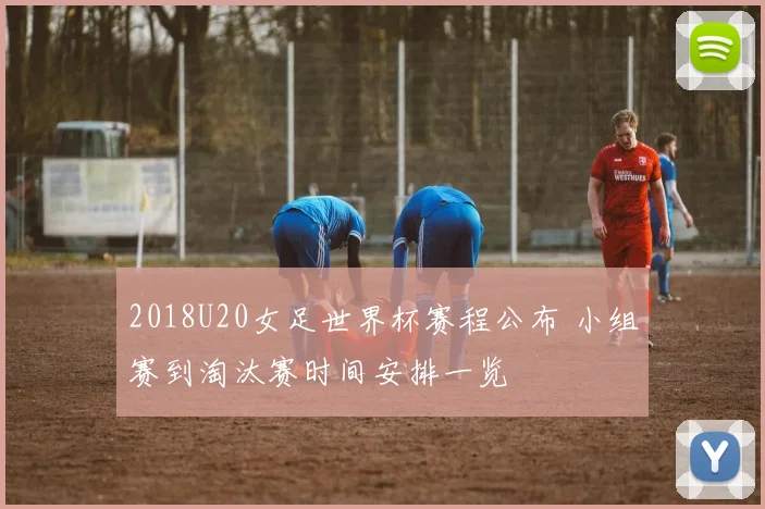 2018U20女足世界杯赛程公布 小组赛到淘汰赛时间安排一览