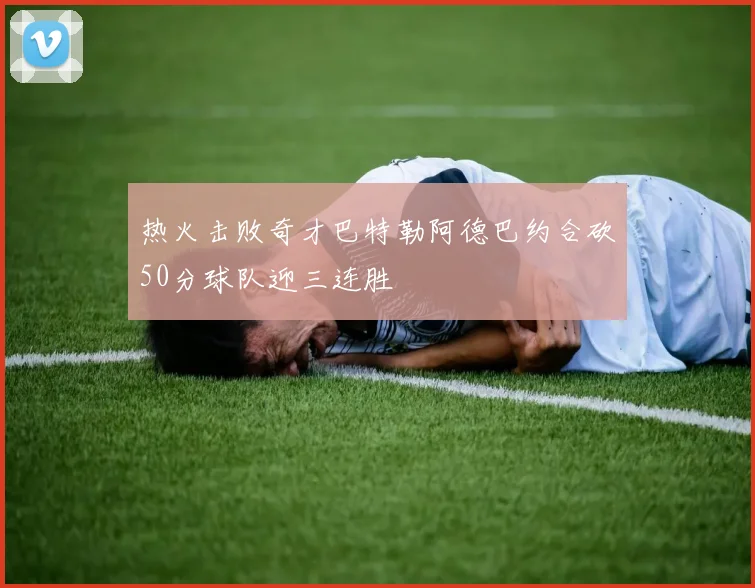 热火击败奇才巴特勒阿德巴约合砍50分球队迎三连胜