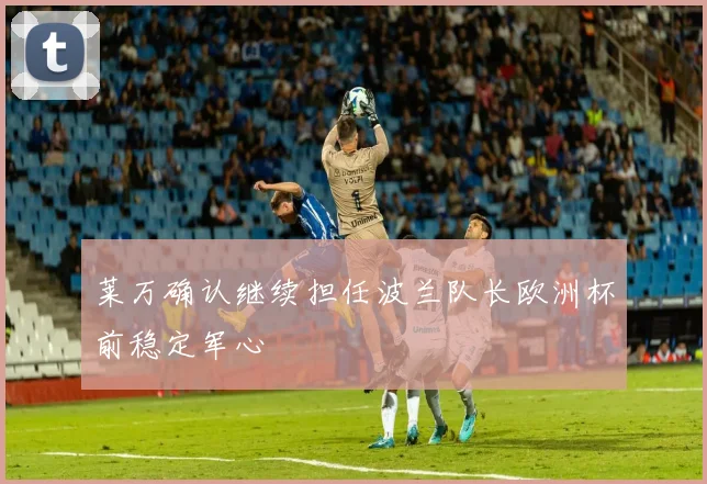 莱万确认继续担任波兰队长欧洲杯前稳定军心