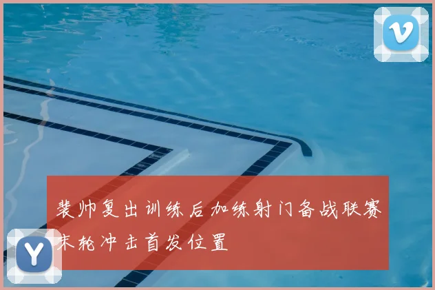 裴帅复出训练后加练射门备战联赛末轮冲击首发位置