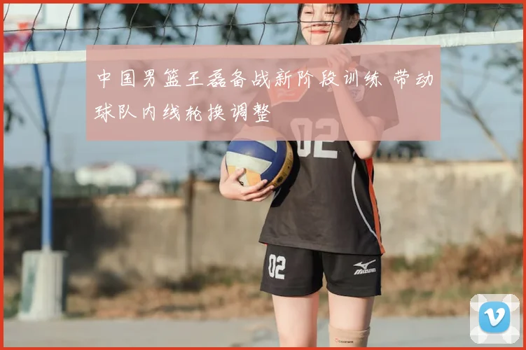 中国男篮王磊备战新阶段训练 带动球队内线轮换调整