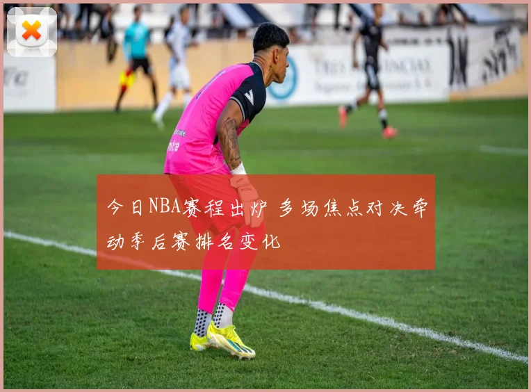 今日NBA赛程出炉 多场焦点对决牵动季后赛排名变化