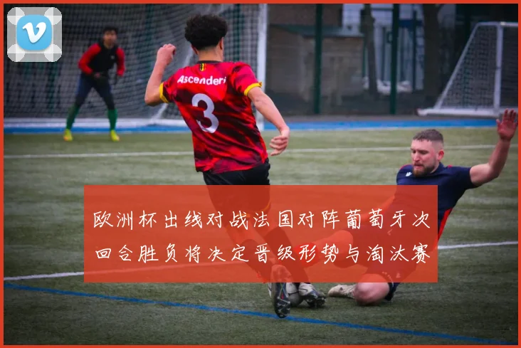 欧洲杯出线对战法国对阵葡萄牙次回合胜负将决定晋级形势与淘汰赛座次