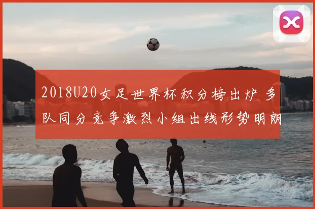 2018U20女足世界杯积分榜出炉 多队同分竞争激烈小组出线形势明朗
