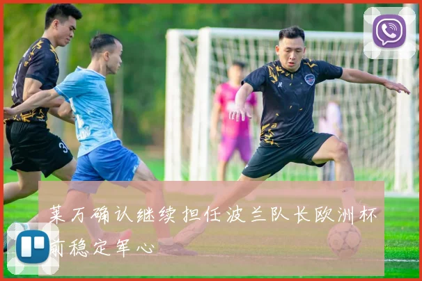 莱万确认继续担任波兰队长欧洲杯前稳定军心