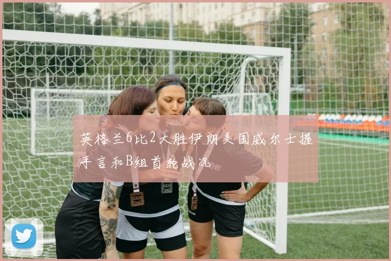 英格兰6比2大胜伊朗美国威尔士握手言和B组首轮战况