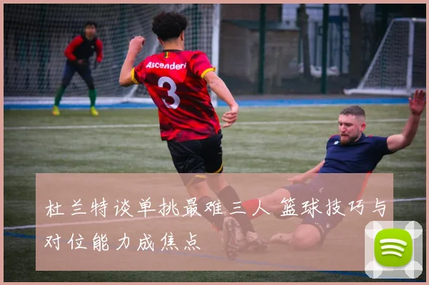 杜兰特谈单挑最难三人 篮球技巧与对位能力成焦点