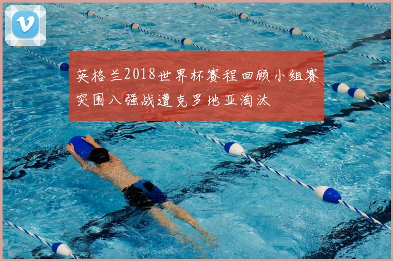 英格兰2018世界杯赛程回顾小组赛突围八强战遭克罗地亚淘汰