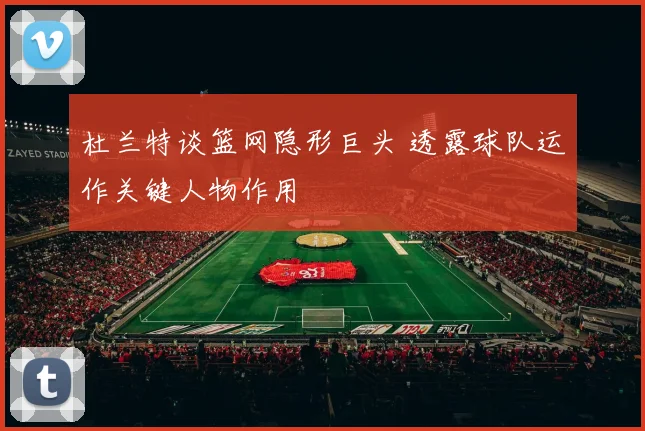 杜兰特谈篮网隐形巨头 透露球队运作关键人物作用