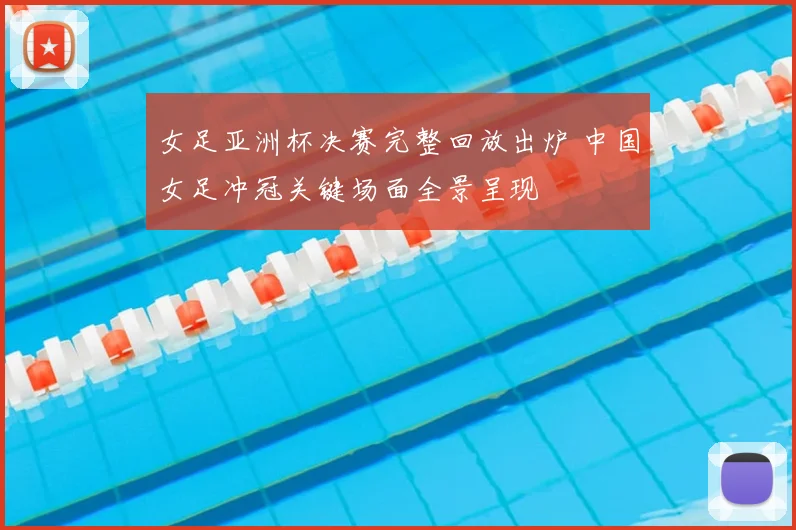 女足亚洲杯决赛完整回放出炉 中国女足冲冠关键场面全景呈现