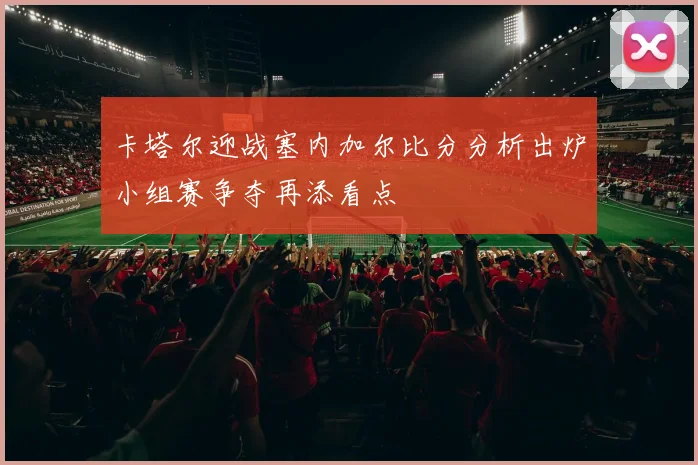 卡塔尔迎战塞内加尔比分分析出炉小组赛争夺再添看点
