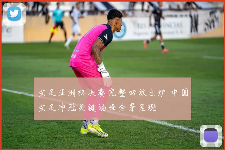 女足亚洲杯决赛完整回放出炉 中国女足冲冠关键场面全景呈现