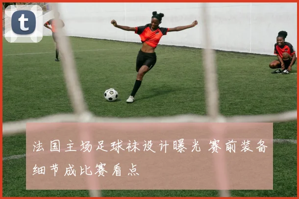 法国主场足球袜设计曝光 赛前装备细节成比赛看点